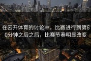 在云开体育的讨论中，比赛进行到第60分钟之后之后，比赛节奏明显改变