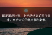 国足那场比赛，上半场结束前那几分钟，赛后讨论的焦点悄然转移