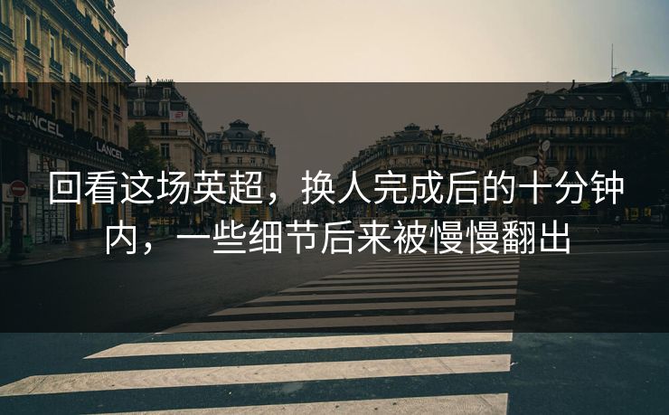 回看这场英超，换人完成后的十分钟内，一些细节后来被慢慢翻出