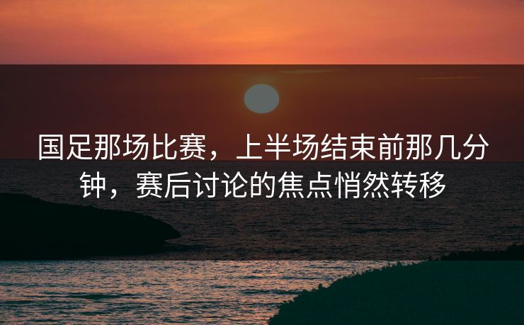 国足那场比赛，上半场结束前那几分钟，赛后讨论的焦点悄然转移